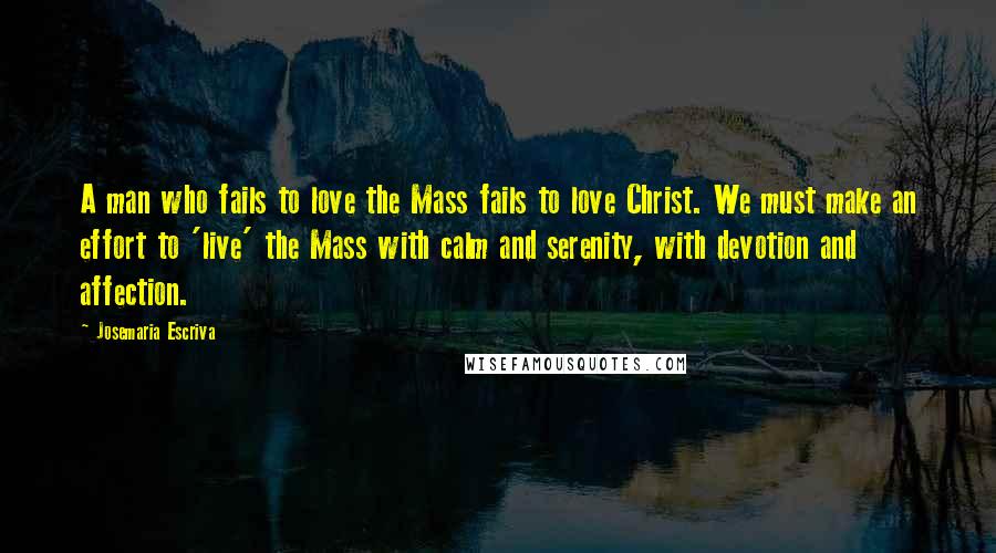 Josemaria Escriva Quotes: A man who fails to love the Mass fails to love Christ. We must make an effort to 'live' the Mass with calm and serenity, with devotion and affection.