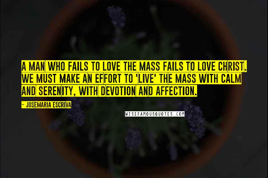 Josemaria Escriva Quotes: A man who fails to love the Mass fails to love Christ. We must make an effort to 'live' the Mass with calm and serenity, with devotion and affection.
