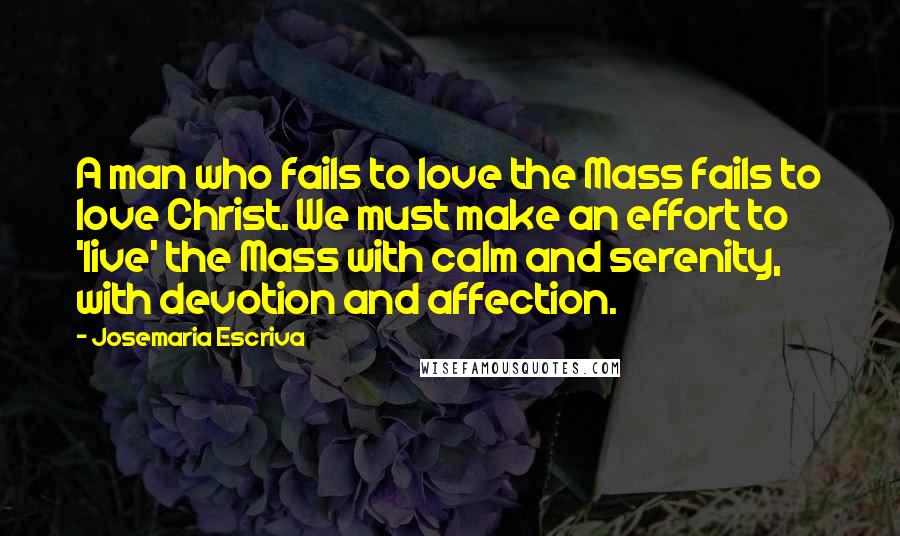 Josemaria Escriva Quotes: A man who fails to love the Mass fails to love Christ. We must make an effort to 'live' the Mass with calm and serenity, with devotion and affection.