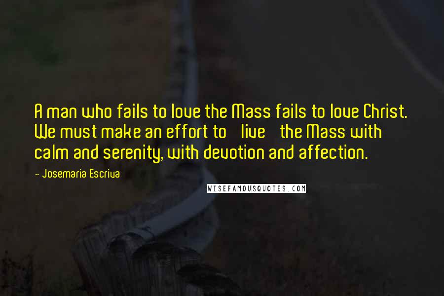 Josemaria Escriva Quotes: A man who fails to love the Mass fails to love Christ. We must make an effort to 'live' the Mass with calm and serenity, with devotion and affection.