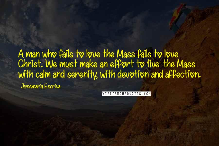 Josemaria Escriva Quotes: A man who fails to love the Mass fails to love Christ. We must make an effort to 'live' the Mass with calm and serenity, with devotion and affection.