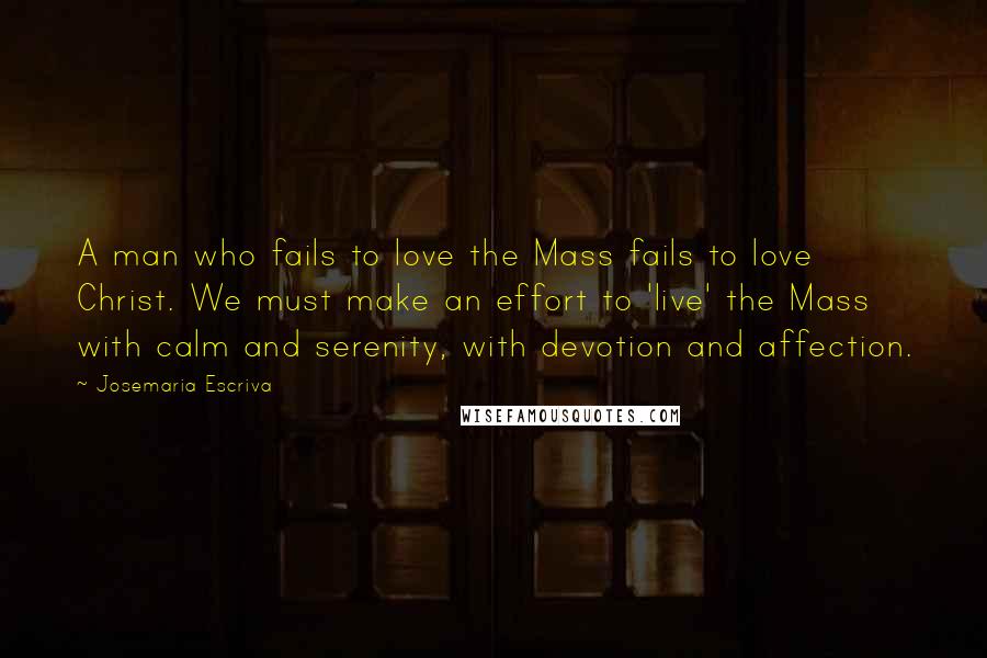 Josemaria Escriva Quotes: A man who fails to love the Mass fails to love Christ. We must make an effort to 'live' the Mass with calm and serenity, with devotion and affection.