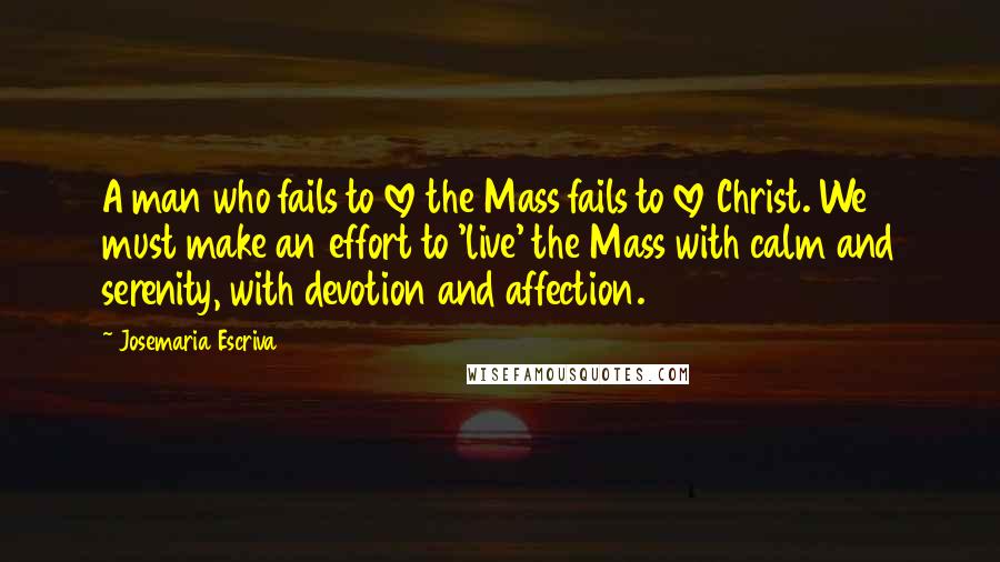 Josemaria Escriva Quotes: A man who fails to love the Mass fails to love Christ. We must make an effort to 'live' the Mass with calm and serenity, with devotion and affection.