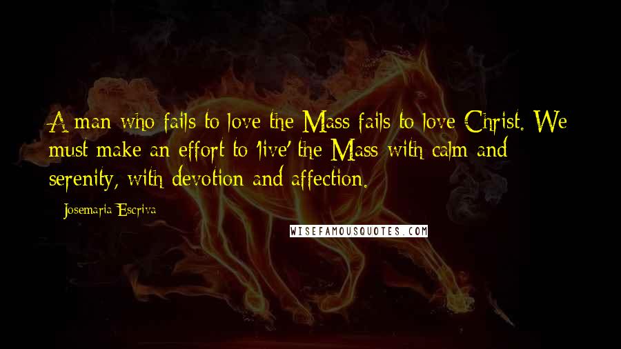 Josemaria Escriva Quotes: A man who fails to love the Mass fails to love Christ. We must make an effort to 'live' the Mass with calm and serenity, with devotion and affection.