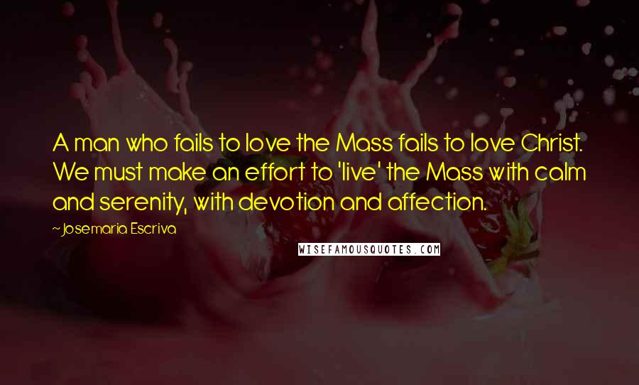 Josemaria Escriva Quotes: A man who fails to love the Mass fails to love Christ. We must make an effort to 'live' the Mass with calm and serenity, with devotion and affection.