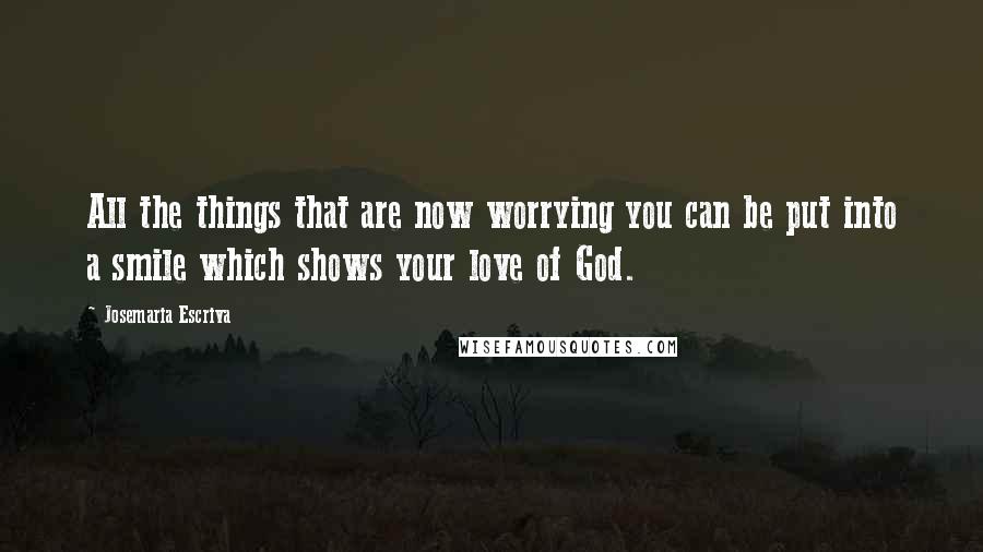 Josemaria Escriva Quotes: All the things that are now worrying you can be put into a smile which shows your love of God.