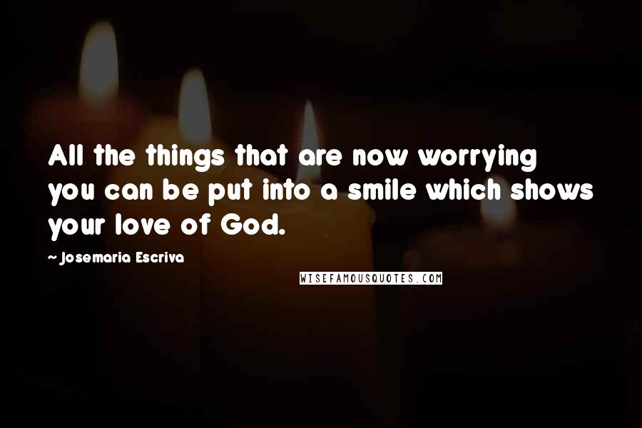 Josemaria Escriva Quotes: All the things that are now worrying you can be put into a smile which shows your love of God.