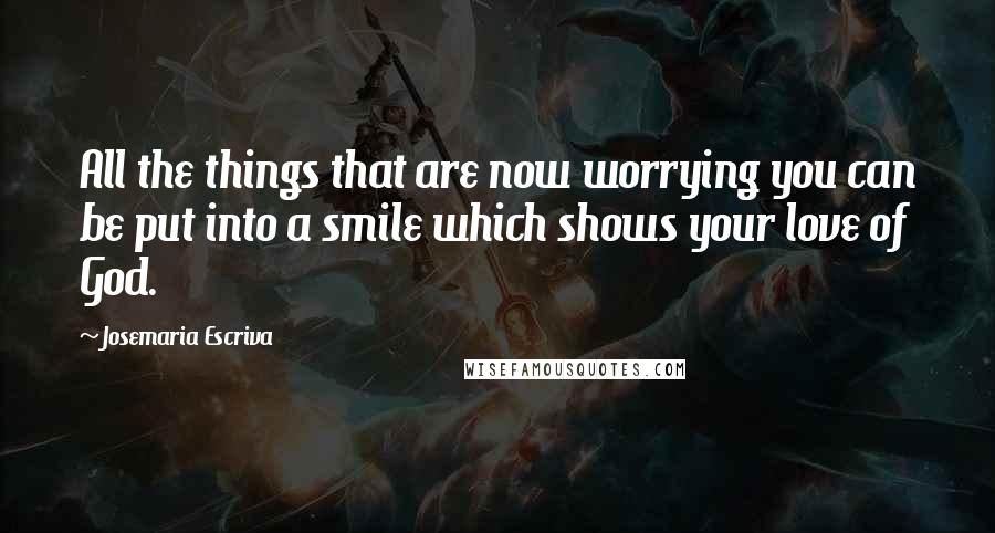 Josemaria Escriva Quotes: All the things that are now worrying you can be put into a smile which shows your love of God.