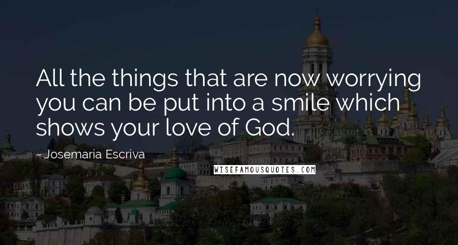 Josemaria Escriva Quotes: All the things that are now worrying you can be put into a smile which shows your love of God.