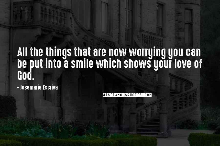 Josemaria Escriva Quotes: All the things that are now worrying you can be put into a smile which shows your love of God.