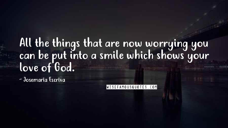 Josemaria Escriva Quotes: All the things that are now worrying you can be put into a smile which shows your love of God.