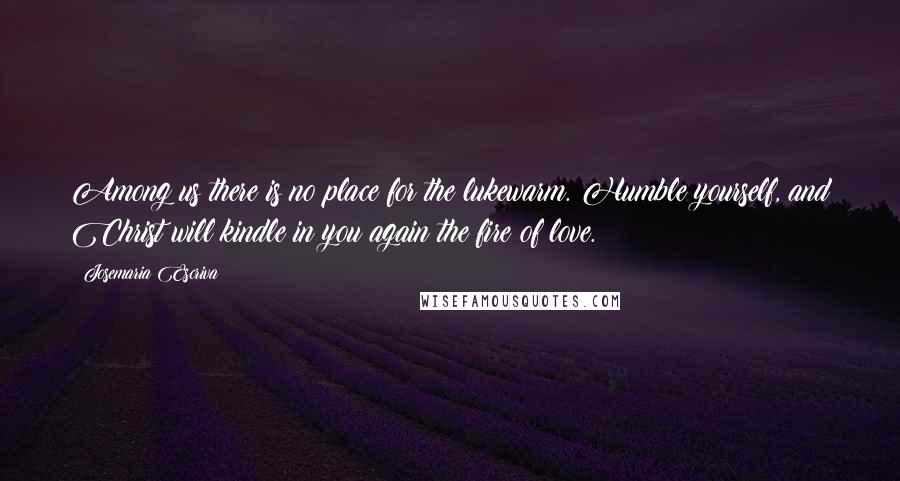 Josemaria Escriva Quotes: Among us there is no place for the lukewarm. Humble yourself, and Christ will kindle in you again the fire of love.