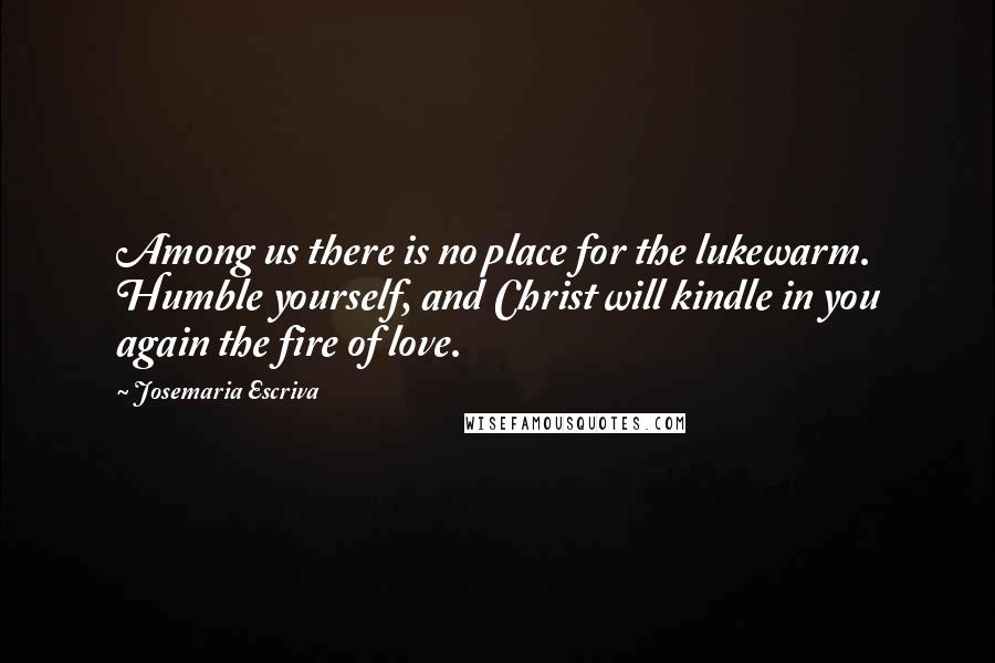 Josemaria Escriva Quotes: Among us there is no place for the lukewarm. Humble yourself, and Christ will kindle in you again the fire of love.