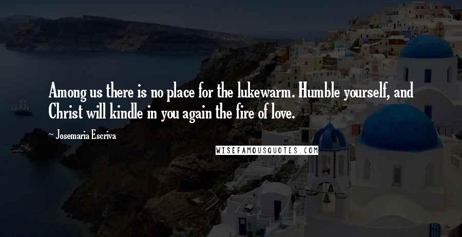 Josemaria Escriva Quotes: Among us there is no place for the lukewarm. Humble yourself, and Christ will kindle in you again the fire of love.