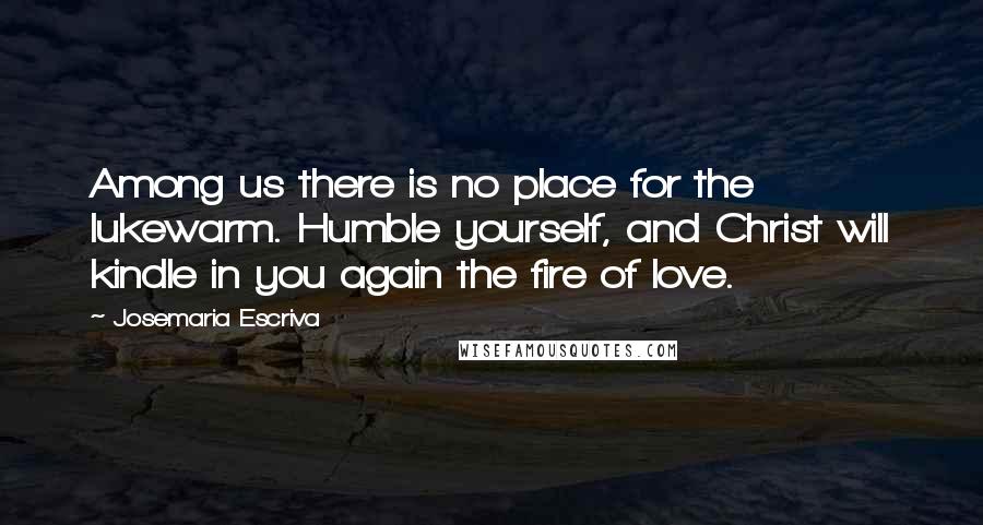 Josemaria Escriva Quotes: Among us there is no place for the lukewarm. Humble yourself, and Christ will kindle in you again the fire of love.