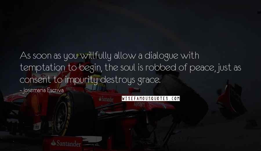 Josemaria Escriva Quotes: As soon as you willfully allow a dialogue with temptation to begin, the soul is robbed of peace, just as consent to impurity destroys grace.