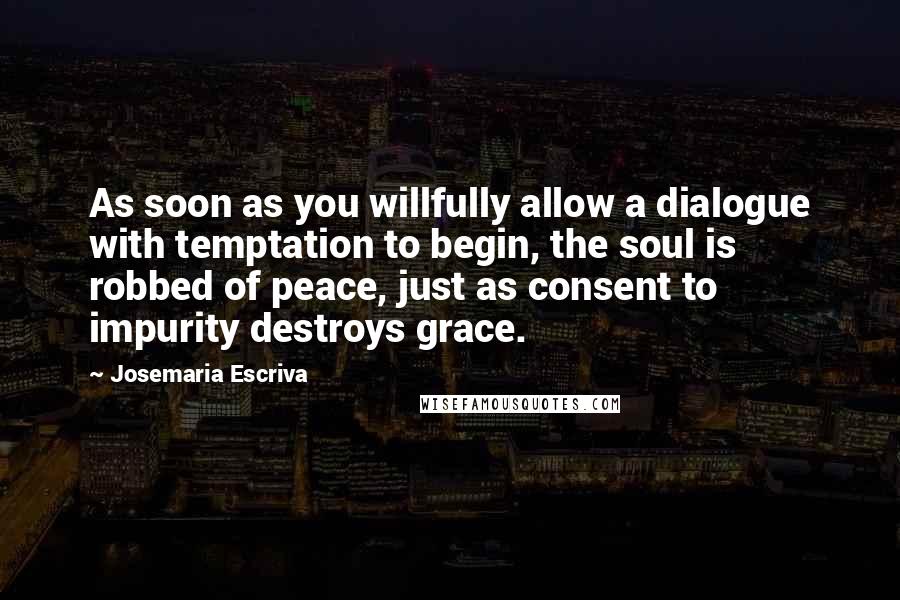 Josemaria Escriva Quotes: As soon as you willfully allow a dialogue with temptation to begin, the soul is robbed of peace, just as consent to impurity destroys grace.