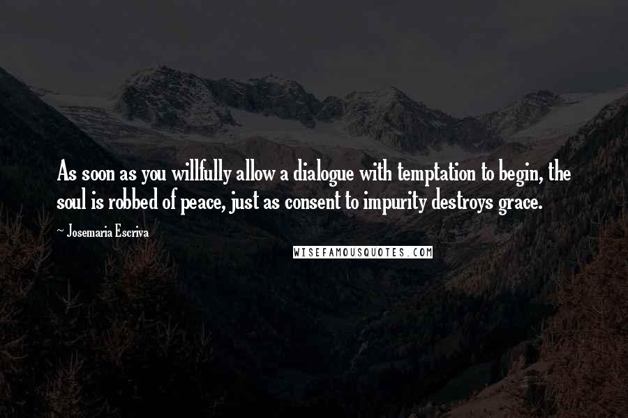 Josemaria Escriva Quotes: As soon as you willfully allow a dialogue with temptation to begin, the soul is robbed of peace, just as consent to impurity destroys grace.