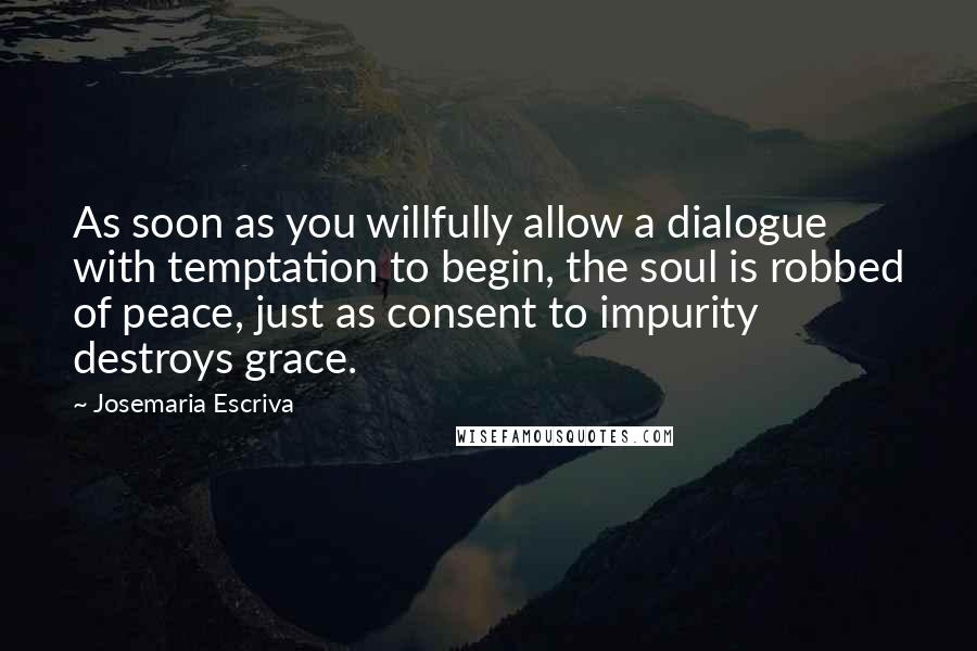 Josemaria Escriva Quotes: As soon as you willfully allow a dialogue with temptation to begin, the soul is robbed of peace, just as consent to impurity destroys grace.