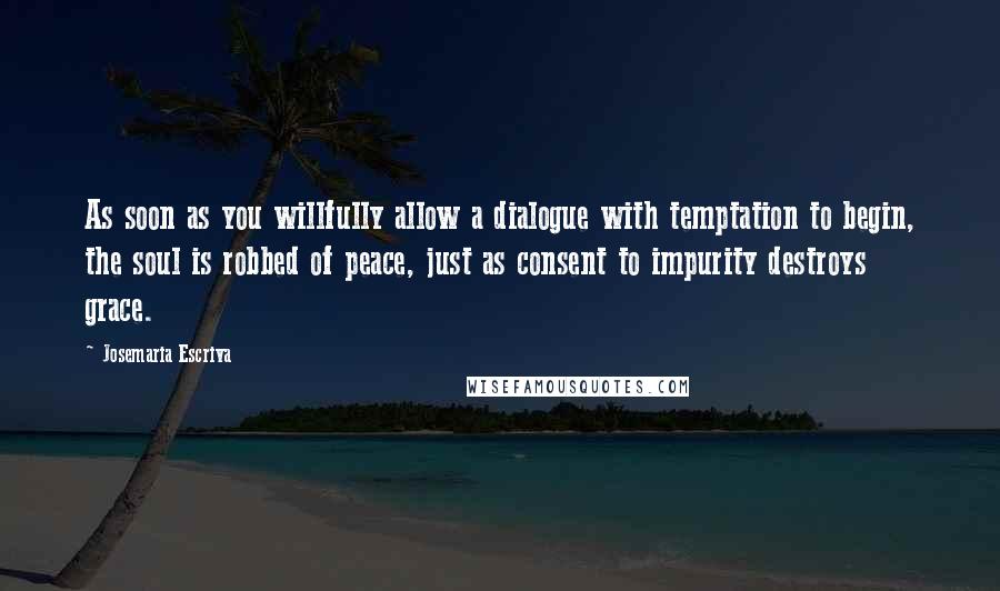 Josemaria Escriva Quotes: As soon as you willfully allow a dialogue with temptation to begin, the soul is robbed of peace, just as consent to impurity destroys grace.