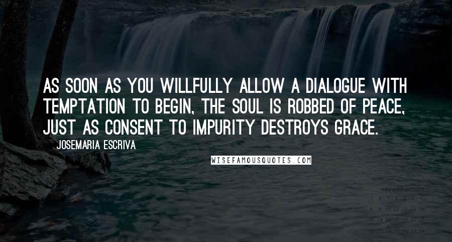 Josemaria Escriva Quotes: As soon as you willfully allow a dialogue with temptation to begin, the soul is robbed of peace, just as consent to impurity destroys grace.