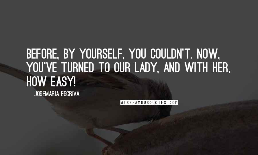 Josemaria Escriva Quotes: Before, by yourself, you couldn't. Now, you've turned to our Lady, and with her, how easy!
