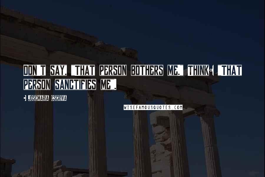 Josemaria Escriva Quotes: Don't say, "That person bothers me." Think: "That person sanctifies me".