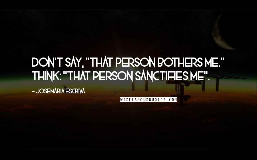 Josemaria Escriva Quotes: Don't say, "That person bothers me." Think: "That person sanctifies me".