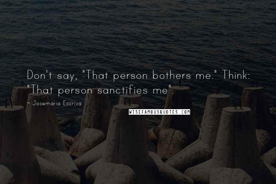 Josemaria Escriva Quotes: Don't say, "That person bothers me." Think: "That person sanctifies me".