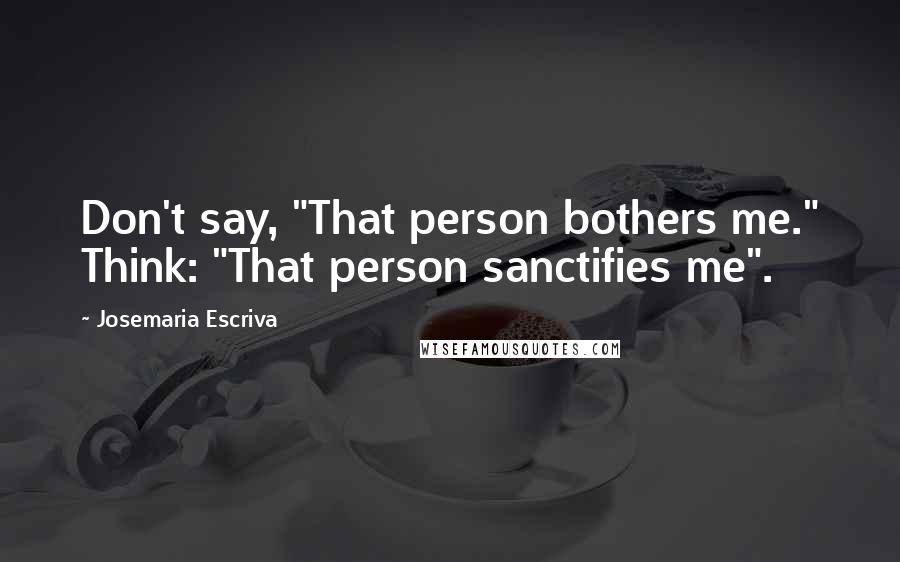 Josemaria Escriva Quotes: Don't say, "That person bothers me." Think: "That person sanctifies me".