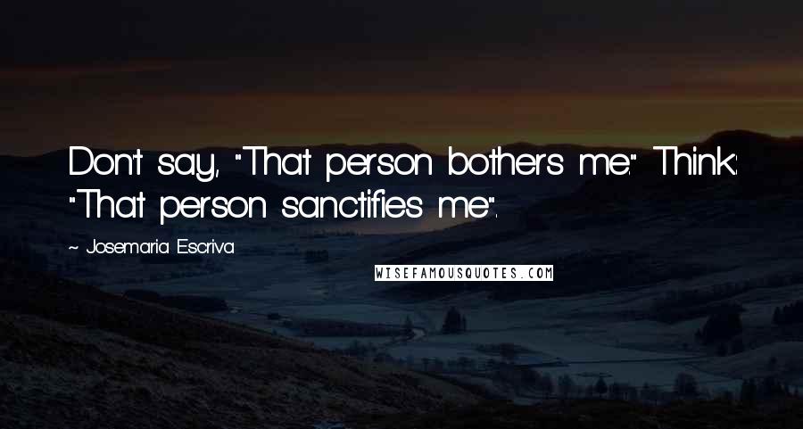 Josemaria Escriva Quotes: Don't say, "That person bothers me." Think: "That person sanctifies me".