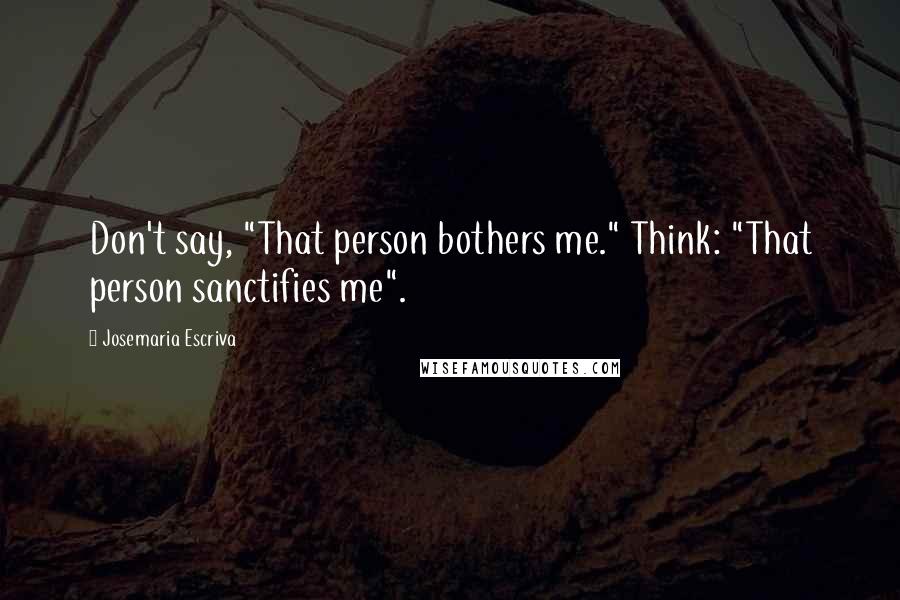 Josemaria Escriva Quotes: Don't say, "That person bothers me." Think: "That person sanctifies me".