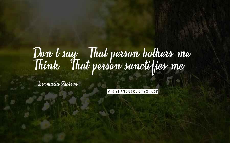 Josemaria Escriva Quotes: Don't say, "That person bothers me." Think: "That person sanctifies me".