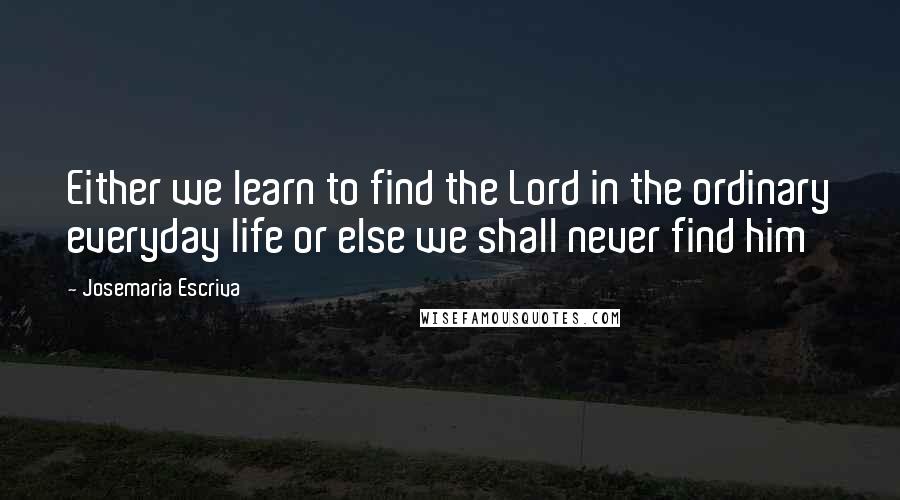 Josemaria Escriva Quotes: Either we learn to find the Lord in the ordinary everyday life or else we shall never find him