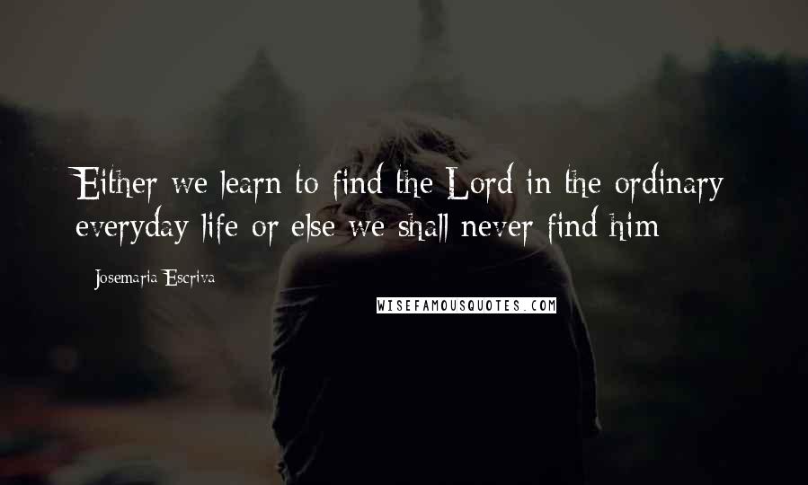 Josemaria Escriva Quotes: Either we learn to find the Lord in the ordinary everyday life or else we shall never find him