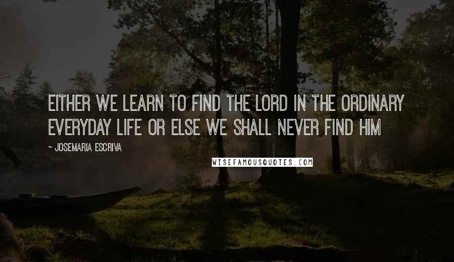 Josemaria Escriva Quotes: Either we learn to find the Lord in the ordinary everyday life or else we shall never find him