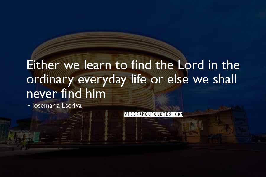 Josemaria Escriva Quotes: Either we learn to find the Lord in the ordinary everyday life or else we shall never find him