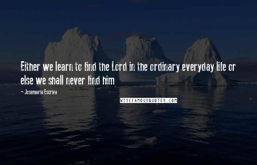 Josemaria Escriva Quotes: Either we learn to find the Lord in the ordinary everyday life or else we shall never find him