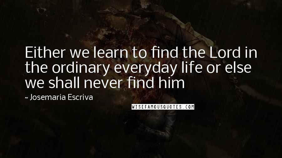 Josemaria Escriva Quotes: Either we learn to find the Lord in the ordinary everyday life or else we shall never find him