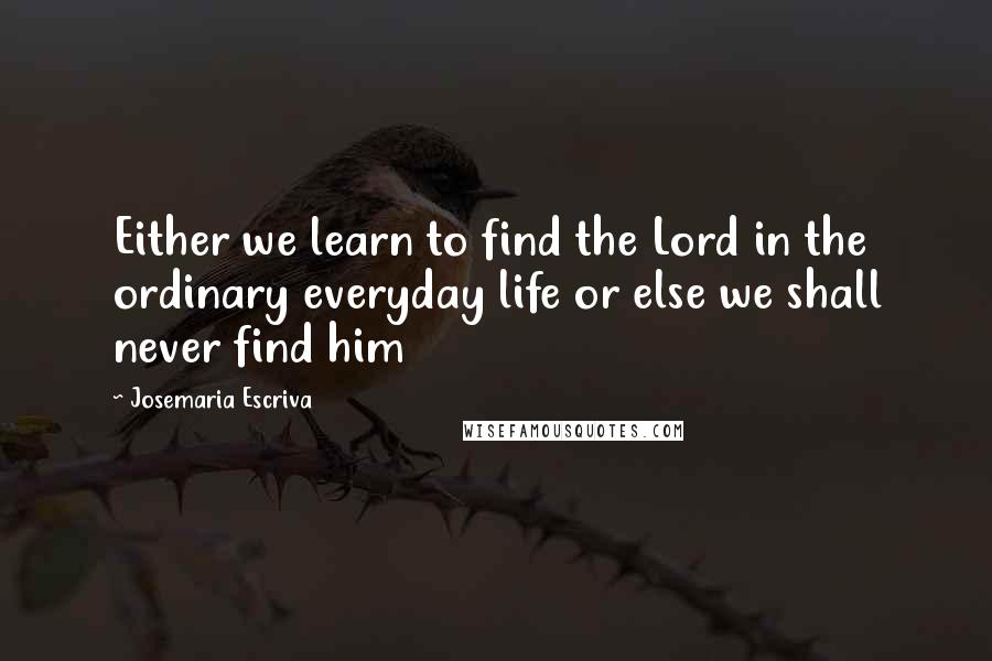 Josemaria Escriva Quotes: Either we learn to find the Lord in the ordinary everyday life or else we shall never find him