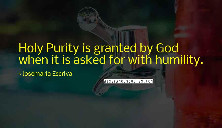 Josemaria Escriva Quotes: Holy Purity is granted by God when it is asked for with humility.