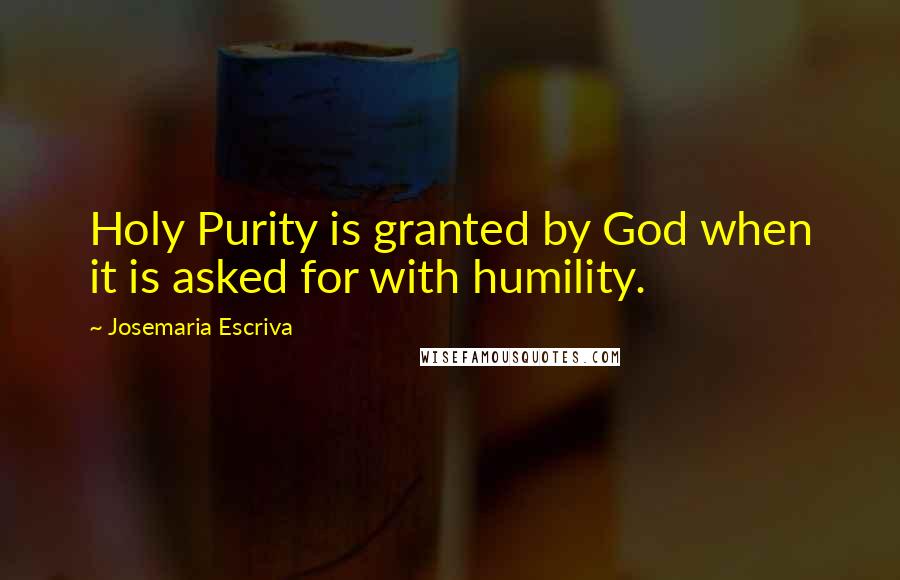 Josemaria Escriva Quotes: Holy Purity is granted by God when it is asked for with humility.