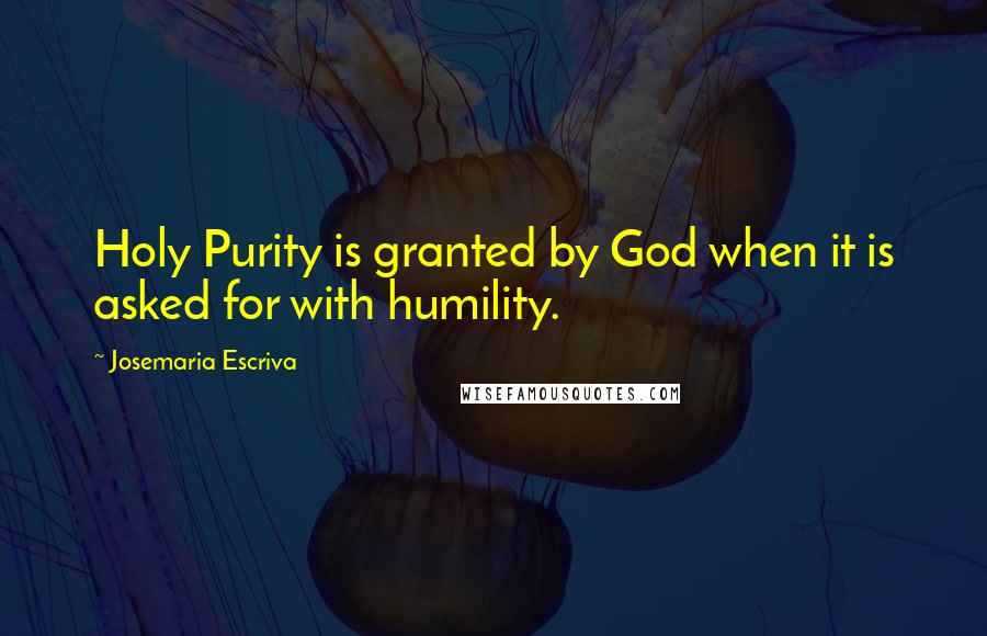 Josemaria Escriva Quotes: Holy Purity is granted by God when it is asked for with humility.