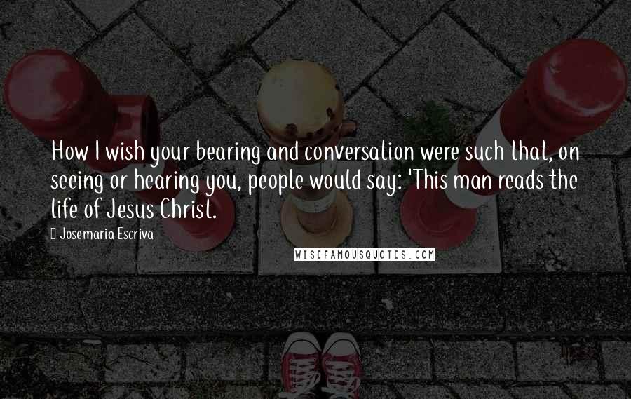 Josemaria Escriva Quotes: How I wish your bearing and conversation were such that, on seeing or hearing you, people would say: 'This man reads the life of Jesus Christ.