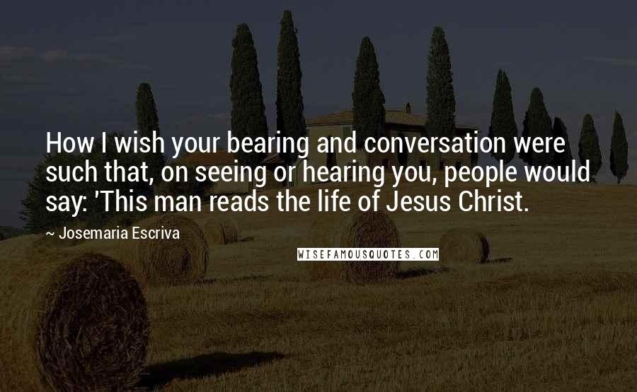 Josemaria Escriva Quotes: How I wish your bearing and conversation were such that, on seeing or hearing you, people would say: 'This man reads the life of Jesus Christ.