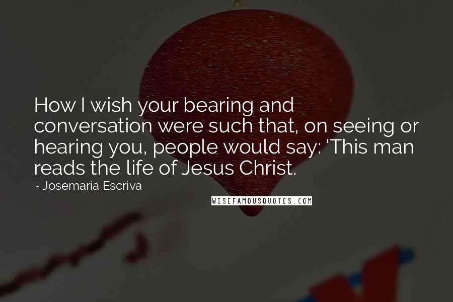 Josemaria Escriva Quotes: How I wish your bearing and conversation were such that, on seeing or hearing you, people would say: 'This man reads the life of Jesus Christ.