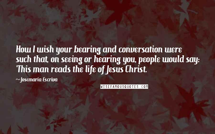 Josemaria Escriva Quotes: How I wish your bearing and conversation were such that, on seeing or hearing you, people would say: 'This man reads the life of Jesus Christ.