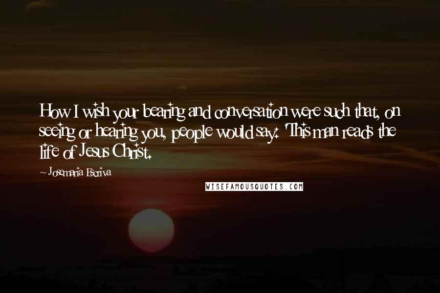 Josemaria Escriva Quotes: How I wish your bearing and conversation were such that, on seeing or hearing you, people would say: 'This man reads the life of Jesus Christ.