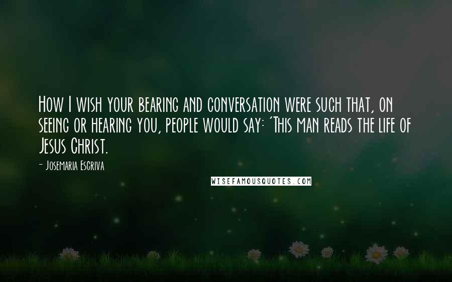 Josemaria Escriva Quotes: How I wish your bearing and conversation were such that, on seeing or hearing you, people would say: 'This man reads the life of Jesus Christ.