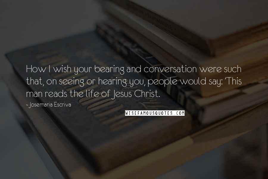 Josemaria Escriva Quotes: How I wish your bearing and conversation were such that, on seeing or hearing you, people would say: 'This man reads the life of Jesus Christ.